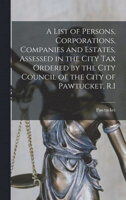 A List of Persons, Corporations, Companies and Estates, Assessed in the City Tax Ordered by the City Council of the City of Pawtucket, R.I 1