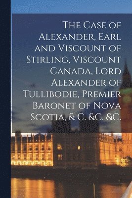 The Case of Alexander, Earl and Viscount of Stirling, Viscount Canada, Lord Alexander of Tullibodie, Premier Baronet of Nova Scotia, & C. &c. &c. [microform] 1