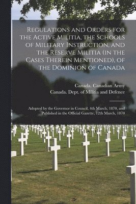 Regulations and Orders for the Active Militia, the Schools of Military Instruction, and the Reserve Militia (in the Cases Therein Mentioned), of the Dominion of Canada [microform] 1