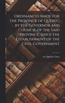 Ordinances Made for the Province of Quebec, by the Governor and Council of the Said Province, Since the Establishment of the Civil Government [microform] 1