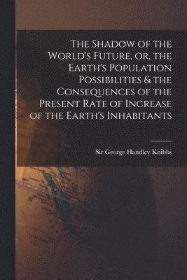 The Shadow of the World's Future, or, the Earth's Population Possibilities & the Consequences of the Present Rate of Increase of the Earth's Inhabitan 1