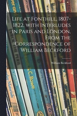 Life at Fonthill, 1807-1822, With Interludes in Paris and London, From the Correspondence of William Beckford 1