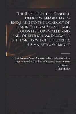 The Report of the General Officers, Appointed to Enquire Into the Conduct of Major General Stuart, and Colonels Cornwallis and Earl of Effingham, December 8th, 1756. To Which is Prefixed, His 1