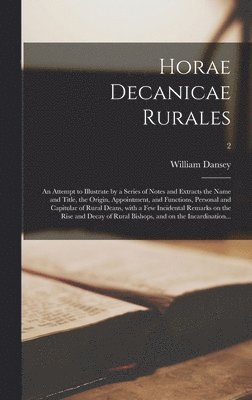 Horae Decanicae Rurales; an Attempt to Illustrate by a Series of Notes and Extracts the Name and Title, the Origin, Appointment, and Functions, Personal and Capitular of Rural Deans, With a Few 1