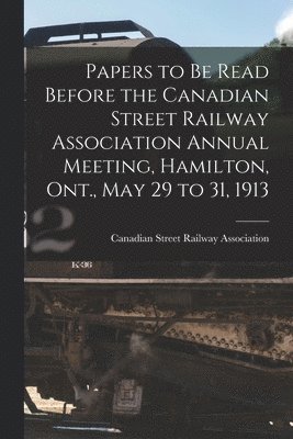 Papers to Be Read Before the Canadian Street Railway Association Annual Meeting, Hamilton, Ont., May 29 to 31, 1913 [microform] 1