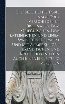 Die Geschichte Tobi's Nach Drey Verschiedenen Originalen, Dem Griechischen, Dem Lateinischen Und Einem Syrischen bersetzt Und Mit Anmerkungen Exegetischen Und Kritischen Inhalts, Auch Einer 1