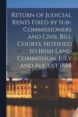 Return of Judicial Rents Fixed by Sub-Commissioners and Civil Bill Courts, Notified to Irish Land Commission, July and August 1888 1