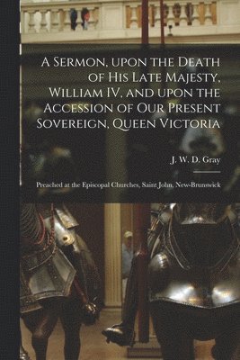 A Sermon, Upon the Death of His Late Majesty, William IV, and Upon the Accession of Our Present Sovereign, Queen Victoria [microform] 1