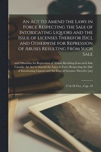 bokomslag An Act to Amend the Laws in Force Respecting the Sale of Intoxicating Liquors and the Issue of Licenses Therefor [sic], and Otherwise for Repression of Abuses Resulting From Such Sale [microform]