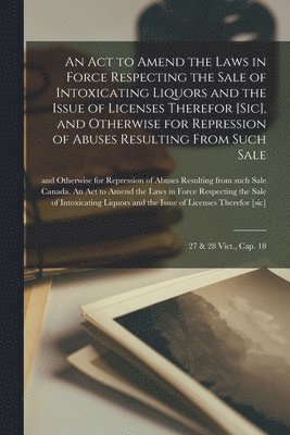 An Act to Amend the Laws in Force Respecting the Sale of Intoxicating Liquors and the Issue of Licenses Therefor [sic], and Otherwise for Repression of Abuses Resulting From Such Sale [microform] 1