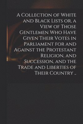 bokomslag A Collection of White and Black Lists or, a View of Those Gentlemen Who Have Given Their Votes in Parliament for and Against the Protestant Religion, and Succession, and the Trade and Liberties of