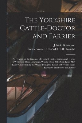 The Yorkshire Cattle-doctor and Farrier: a Treatise on the Diseases of Horned Cattle, Calves, and Horses; Written in Plain Language, Which Those Who C