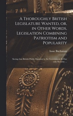 A Thoroughly British Legislature Wanted, or, in Other Words, Legislation Combining Patriotism and Popularity [microform] 1