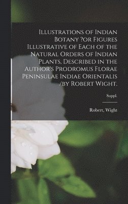 Robert Wight - Illustrations of Indian Botany ?or Figures Illustrative of Each of the Natural Orders of Indian Plants, Described in the Author's Prodromus Florae Peninsulae Indiae Orientalis /by Robert Wight.; suppl., Inbunden