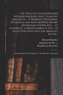 The Trial of a Cause Between Richard Maddox, Gent., Plaintiff, and Dr. M----y [Morley] Defendent, Physician, and Man-midwife, Before Sir Michael Foster, Knt. ... at Guildhall, London, March 2, 1754 1