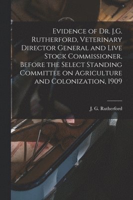 Evidence of Dr. J.G. Rutherford, Veterinary Director General and Live Stock Commissioner, Before the Select Standing Committee on Agriculture and Colonization, 1909 [microform] 1