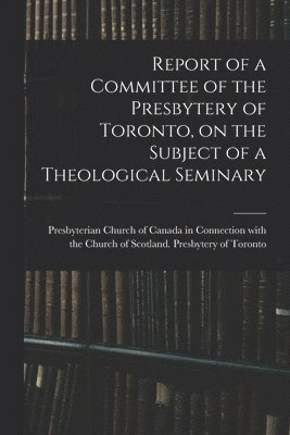 Report of a Committee of the Presbytery of Toronto, on the Subject of a Theological Seminary [microform] 1