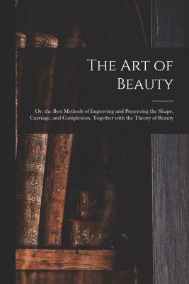 The Art of Beauty; or, the Best Methods of Improving and Preserving the Shape, Carriage, and Complexion. Together With the Theory of Beauty 1