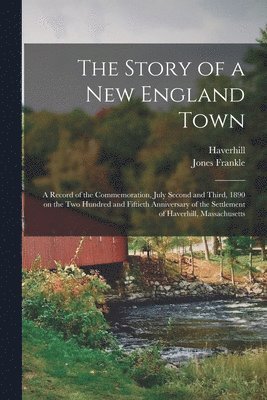 The Story of a New England Town; a Record of the Commemoration, July Second and Third, 1890 on the Two Hundred and Fiftieth Anniversary of the Settlement of Haverhill, Massachusetts 1