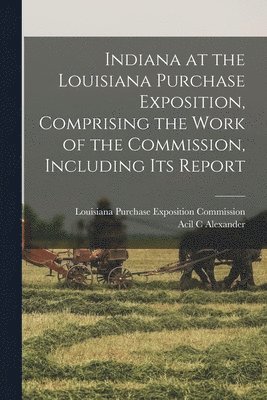 Acil C Alexander, Acil C. Alexander, Louisiana Purchase Exposition Commiss - Indiana at the Louisiana Purchase Exposition, Comprising the Work of the Commission, Including Its Report, Häftad