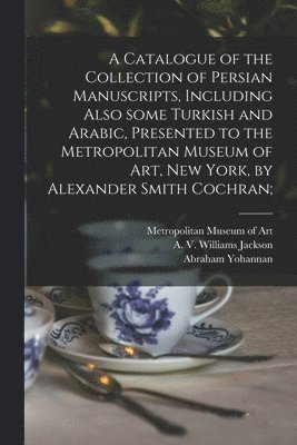 Catalogue of the Collection of Persian Manuscripts, Including Also Some Turkish and Arabic, Presented to the Metropolitan Museum of Art, New York, by Alexander Smith Cochran;