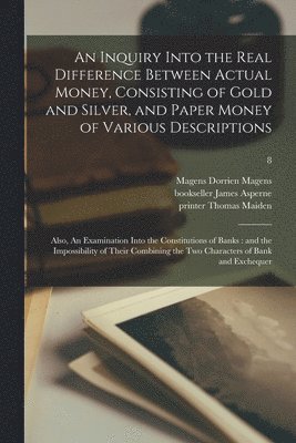 An Inquiry Into the Real Difference Between Actual Money, Consisting of Gold and Silver, and Paper Money of Various Descriptions 1
