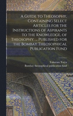 A Guide to Theosophy [microform], Containing Select Articles for the Instructions of Aspirants to the Knowledge, of Theosophy. ... Published for the Bombay Theosophical Publication Fund 1