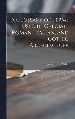 A Glossary of Terms Used in Grecian, Roman, Italian, and Gothic Architecture; 1 1