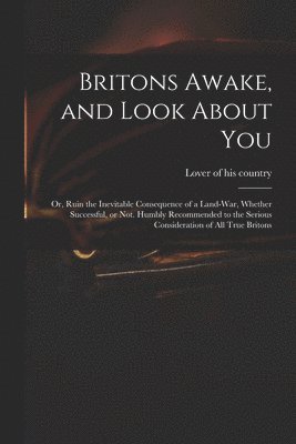 Britons Awake, and Look About You; or, Ruin the Inevitable Consequence of a Land-war, Whether Successful, or Not. Humbly Recommended to the Serious Consideration of All True Britons