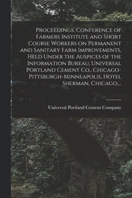 Proceedings, Conference of Farmers Institute and Short Course Workers on Permanent and Sanitary Farm Improvements, Held Under the Auspices of the Information Bureau, Universal Portland Cement Co., 1