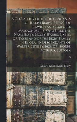 A Genealogy of the Descendants of Joseph Bixby, 1621-1701 of Ipswich and Boxford, Massachusetts, Who Spell the Name Bixby, Bigsby, Byxbie, Bixbee, or Byxbe and of the Bixby Family in England, 1