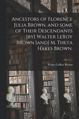 Ancestors of Florence Julia Brown, and Some of Their Descendants [by] Walter LeRoy Brown [and] M. Theta Hakes Brown. 1