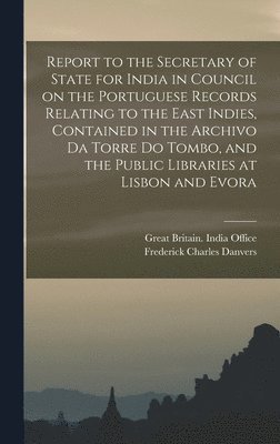 Report to the Secretary of State for India in Council on the Portuguese Records Relating to the East Indies, Contained in the Archivo Da Torre Do Tombo, and the Public Libraries at Lisbon and Evora 1