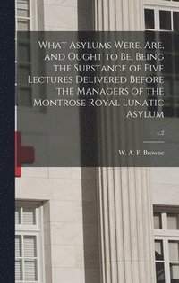 bokomslag What Asylums Were, Are, and Ought to Be, Being the Substance of Five Lectures Delivered Before the Managers of the Montrose Royal Lunatic Asylum; c.2