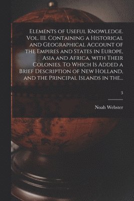 Elements of Useful Knowledge. Vol. III. Containing a Historical and Geographical Account of the Empires and States in Europe, Asia and Africa, With Their Colonies. To Which is Added a Brief Description of New Holland, and the Principal Islands in The...; 3