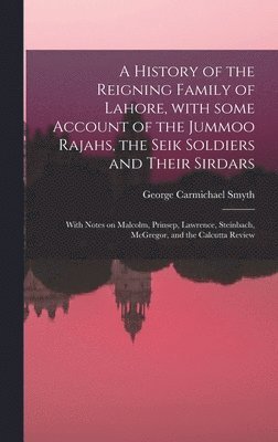 A History of the Reigning Family of Lahore, With Some Account of the Jummoo Rajahs, the Seik Soldiers and Their Sirdars; With Notes on Malcolm, Prinsep, Lawrence, Steinbach, McGregor, and the 1