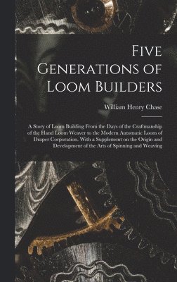 Five Generations of Loom Builders; a Story of Loom Building From the Days of the Craftmanship of the Hand Loom Weaver to the Modern Automatic Loom of 1