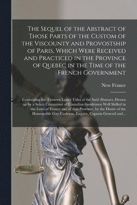 New France - Sequel of the Abstract of Those Parts of the Custom of the Viscounty and Provostship of Paris, Which Were Received and Practiced in the Province of Quebec in the Time of the French Government [microform], Häftad