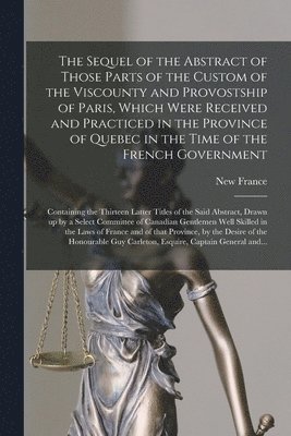 The Sequel of the Abstract of Those Parts of the Custom of the Viscounty and Provostship of Paris, Which Were Received and Practiced in the Province of Quebec in the Time of the French Government 1