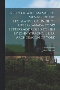 bokomslag Reply of William Morris, Member of the Legislative Council of Upper Canada to Six Letters Addressed to Him by John Strachan, D.D., Archdeacon of York [microform]