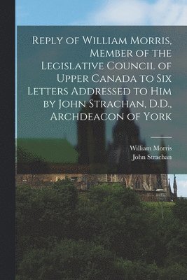 Reply of William Morris, Member of the Legislative Council of Upper Canada to Six Letters Addressed to Him by John Strachan, D.D., Archdeacon of York [microform] 1