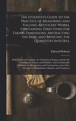 The Students's Guide to the Practice of Measuring and Valuing Artificers' Works, Containing Directions for Taking Dimensions, Abstracting the Same, and Bringing the Quantities Into Bill 1