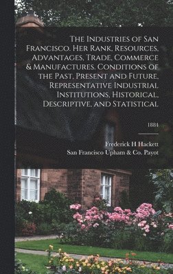Industries of San Francisco. Her Rank, Resources, Advantages, Trade, Commerce & Manufactures. Conditions of the Past, Present and Future, Representative Industrial Institutions, Historical, Descriptive, and Statistical; 1884