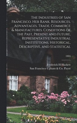 The Industries of San Francisco. Her Rank, Resources, Advantages, Trade, Commerce & Manufactures. Conditions of the Past, Present and Future, Representative Industrial Institutions, Historical, 1