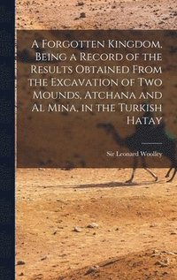 bokomslag A Forgotten Kingdom, Being a Record of the Results Obtained From the Excavation of Two Mounds, Atchana and Al Mina, in the Turkish Hatay