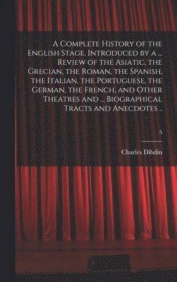 Complete History of the English Stage. Introduced by a ... Review of the Asiatic, the Grecian, the Roman, the Spanish, the Italian, the Portuguese, the German, the French, and Other Theatres and ... Biographical Tracts and Anecdotes ..; 5