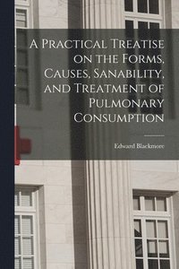 bokomslag A Practical Treatise on the Forms, Causes, Sanability, and Treatment of Pulmonary Consumption