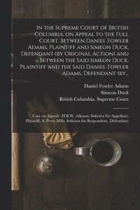 bokomslag In the Supreme Court of British Columbia, on Appeal to the Full Court, Between Daniel Fowler Adams, Plaintiff and Simeon Duck, Defendant (by Original Action) and Between the Said Simeon Duck, Plain...