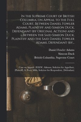 bokomslag In the Supreme Court of British Columbia, on Appeal to the Full Court, Between Daniel Fowler Adams, Plaintiff and Simeon Duck, Defendant (by Original Action) and Between the Said Simeon Duck, Plain...