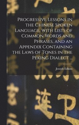 Progressive Lessons in the Chinese Spoken Language, With Lists of Common Words and Phrases, and an Appendix Containing the Laws of Tones in the Peking Dialect ... 1